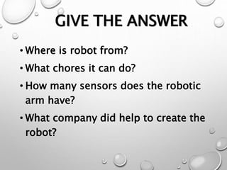 GIVE THE ANSWER
• Where is robot from?
• What chores it can do?
• How many sensors does the robotic
arm have?
• What company did help to create the
robot?
 