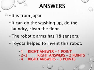 ANSWERS
• It is from Japan
• It can do the washing up, do the
laundry, clean the floor.
• The robotic arms has 18 sensors.
• Toyota helped to invent this robot.
• 1 RIGHT ANSWER – 1 POINT
• 2-3 RIGHT ANSWERS – 2 POINTS
• 4 RIGHT ANSWERS – 3 POINTS
 