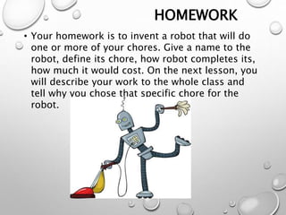 HOMEWORK
• Your homework is to invent a robot that will do
one or more of your chores. Give a name to the
robot, define its chore, how robot completes its,
how much it would cost. On the next lesson, you
will describe your work to the whole class and
tell why you chose that specific chore for the
robot.
 
