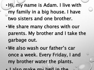 •Hi, my name is Adam. I live with
my family in a big house. I have
two sisters and one brother.
•We share many chores with our
parents. My brother and I take the
garbage out.
•We also wash our father’s car
once a week. Every Friday, I and
my brother water the plants.
 
