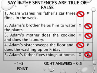 SAY IF THE SENTENCES ARE TRUE OR
FALSE
1. Adam washes his father’s car three
times in the week.
T F
2. Adams’s brother helps him to water
the plants.
T F
3. Adam’s mother does the cooking
and does the laundry.
T F
4. Adam’s sister sweeps the floor and
does the washing up on Friday.
T F
5. Adam’s father fixes things at home. T F
• 1-3 RIGHT ANSWERS – 0,5
POINT
 