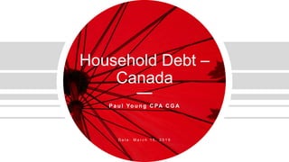 Household Debt –
Canada
P a u l Yo u n g C PA C G A
D a t e : M a r c h 1 5 , 2 0 1 9
 