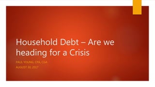 Household Debt – Are we
heading for a Crisis
PAUL YOUNG, CPA, CGA
AUGUST 30, 2017
 
