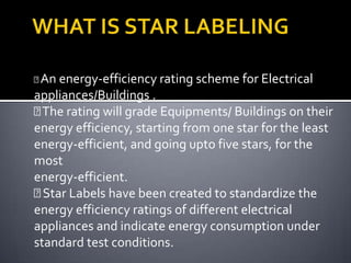 
An energy-efficiency rating scheme for Electrical

appliances/Buildings .
 rating will grade Equipments/ Buildings on their
The
energy efficiency, starting from one star for the least
energy-efficient, and going upto five stars, for the
most
energy-efficient.

Star Labels have been created to standardize the
energy efficiency ratings of different electrical
appliances and indicate energy consumption under
standard test conditions.

 