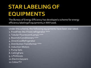 The Bureau of Energy Efficiency has developed a scheme for energy
efficiency labelingof equipments,in MAY2006.
Under this scheme, the following equipments have been star rated.
1. FrostFree (No-Frost) refrigerator ***
2. Tubular FluorescentLamps ***
3. RoomAirConditioners ***
4. DirectCoolRefrigerator
5. Distribution Transformer ***
6. Induction Motors
7. Pump Sets
8. CeilingFans
9. LPGStoves
10.ElectricGeysers
11.ColourTV

 
