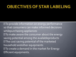  provide information on energy performance
To
so that consumers can make informed decisions
whilepurchasing appliances
 make aware the consumer about the energy
To
saving potential among the availableproducts
 cost saving potential of the marketed
The
household andother equipments
 create a demand in the market for Energy
To
Efficient equipments.

 