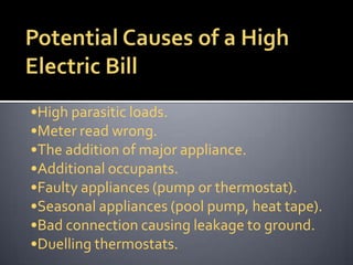•High parasitic loads.
•Meter read wrong.
•The addition of major appliance.
•Additional occupants.
•Faulty appliances (pump or thermostat).
•Seasonal appliances (pool pump, heat tape).
•Bad connection causing leakage to ground.
•Duelling thermostats.

 