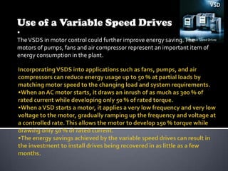 Use of a Variable Speed Drives
•
The VSDS in motor control could further improve energy saving. The
motors of pumps, fans and air compressor represent an important item of
energy consumption in the plant.

 