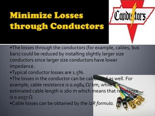 •The losses through the conductors (for example, cables, bus
bars) could be reduced by installing slightly larger size
conductors since larger size conductors have lower
impedance.
•Typical conductor losses are 1.5%.
•The losses in the conductor can be calculated as well. For
example, cable resistance is 0.0984 Ω/ km, while the
estimated cable length is 160 m which means that resistance
is 0.0157 Ω.
•Cable losses can be obtained by the I2R formula.

 