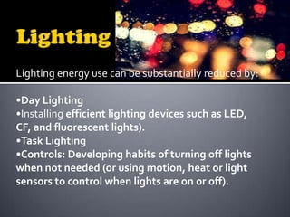 Lighting energy use can be substantially reduced by:
•Day Lighting
•Installing efficient lighting devices such as LED,
CF, and fluorescent lights).
•Task Lighting
•Controls: Developing habits of turning off lights
when not needed (or using motion, heat or light
sensors to control when lights are on or off).

 