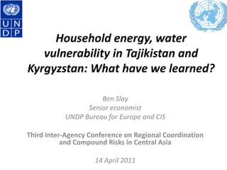 Household energy, water vulnerability in Tajikistan and Kyrgyzstan: What have we learned? Ben Slay Senior economist UNDP Bureau for Europe and CIS Third Inter-Agency Conference on Regional Coordination and Compound Risks in Central Asia 14 April 2011 