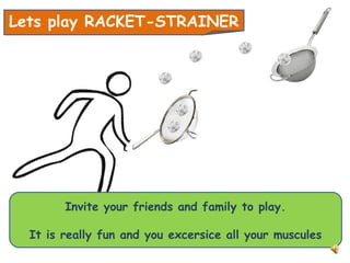 Lets play RACKET-STRAINER
Invite your friends and family to play.
It is really fun and you excersice all your muscules