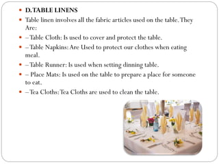  D.TABLE LINENS
 Table linen involves all the fabric articles used on the table.They
Are:
 –Table Cloth: Is used to cover and protect the table.
 –Table Napkins:Are Used to protect our clothes when eating
meal.
 –Table Runner: Is used when setting dinning table.
 – Place Mats: Is used on the table to prepare a place for someone
to eat.
 –Tea Cloths:Tea Cloths are used to clean the table.
 