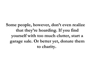 Some people, however, don’t even realize that they’re hoarding. If you find yourself with too much clutter, start a garage sale. Or better yet, donate them to charity.  
