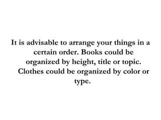 It is advisable to arrange your things in a certain order. Books could be organized by height, title or topic. Clothes could be organized by color or type.  