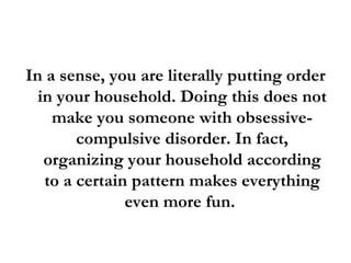 In a sense, you are literally putting order in your household. Doing this does not make you someone with obsessive-compulsive disorder. In fact, organizing your household according to a certain pattern makes everything even more fun.  