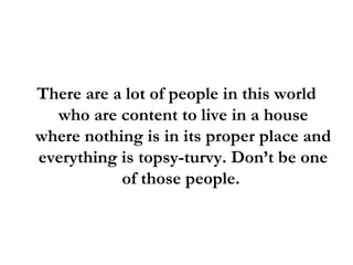 There are a lot of people in this world who are content to live in a house where nothing is in its proper place and everything is topsy-turvy. Don’t be one of those people.  