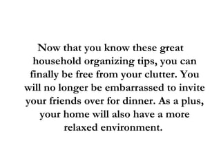 Now that you know these great household organizing tips, you can finally be free from your clutter. You will no longer be embarrassed to invite your friends over for dinner. As a plus, your home will also have a more relaxed environment.  