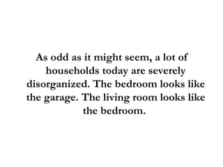 As odd as it might seem, a lot of households today are severely disorganized. The bedroom looks like the garage. The living room looks like the bedroom.  