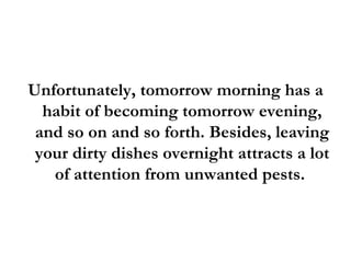 Unfortunately, tomorrow morning has a habit of becoming tomorrow evening, and so on and so forth. Besides, leaving your dirty dishes overnight attracts a lot of attention from unwanted pests.  