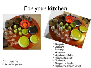 For your kitchen
? 3 x pots
? 2 x pans
Pottery:
? 4 x mugs
? 4 x dinner plates
? 4 x small plates
? 3 x bowls
? 5 x plastic bowls
? 4 x plastic dinner plates
 12 x glasses
 6 x wine glasses
 
