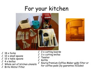 For your kitchen
 18 x forks
 12 x small spoons
 12 x table spoons
 4 x knifes
 Whole set of kitchen utensils
 Brita Water Filter
 2 x cutting boards
 3 x cutting knifes
 Toaster
 Kettle
 Keurig Premium Coffee Maker with filter or
for coffee pads (3y guarantee included
 