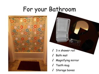 For your Bathroom
 3 x shower rail
 Bath mat
 Magnifying mirror
 Tooth mug
 Storage boxes
 