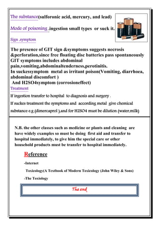 N.B. the other classes such as medicine or plants and cleaning are
have widely examples so must be doing first aid and transfer to
hospital immediately, to give him the special care or other
household products must be transfer to hospital immediately.
enceeferR
-Internet
Toxicology(A Textbook of Modern Toxicology (John Wiley & Sons)
The Toxiology-
The end
)(sulforonic acid, mercury, and leadThe substance
.or suck itsmall typestionsinge,Mode of poisoning
Sign ,symptom
The presence of GIT sign &symptoms suggests necrosis
&perforation,since free floating disc batteries pass spontaneously
GIT symptoms includes abdominal
pain,vomiting,abdominaltenderness,perotinitis.
In suckessymptom metal as irritant poison(Vomiting, diarrhoea,
abdominal discomfort )
And H2SO4symptom (corrosioneffect)
Treatment
If ingestion transfer to hospital to diagnosis and surgery .
If suckes treatment the symptoms and according metal give chemical
substance e.g (dimercaprol ),and for H2SO4 must be dilution (water,milk)
 