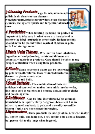 . e.g– Bleach, ammonia, furniture
polish;drain cleanersoven cleaners,
lye&detergents,dishwasher powders, oven cleaners,drain
cleaners, methylated spirits and turpentine.all needto be
store.
. When treating the home for pests, it is
important to take care in what areas are treated and to
observe the label instructions veryclosely. Rodent poisons
should never be placed within reach of children or pets,
or in food storage areas.
– Whether via fume inhalation,
ingestion, or lead poisoning, paints and thinners are
potentially hazardous products. Care should be taken to use
proper ventilation when using these products.
Some household plants can be toxic when ingested
by pets or small children. Hazards includesuch common
decorative plants as mistletoe
, poinsettias and holly.
– The combination of theirsize
andchemical composition makes these miniature batteries,
like those used in watches and hearing aids, a serious choke
and poisoning risk.
– Can be fatal if swallowed,This common
household item is particularly dangerous because it has an
attractive smell and taste to pets, and is readily accessible
tothem if spills are not cleaned thoroughly.
–These products include gasoline, kerosene, motor
oil, lighter fluid, and lamp oils. They are not only a choke hazard,
but pose a risk to the lungs when ingested.
 