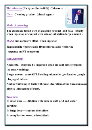 (Na hypochlorite10%) ChloroxThe substance
Cleaning product (bleach agent)Class
Mode of poisoning
The chloroxis liquid used as cleaning product and have toxicity
when ingestion or contact with skin or inhalation large amount .
has corrosive effect when ingestionM.O.A
(hypochlorite +gastric acid Hypochlorous acid +chlorine
( response on RT symptom)
,symptomSign
Accidental exposure by ingestion small amount little symptom
(nausea ,vomiting).
Large amount cause GIT bleeding ,ulceration ,perforation ,cough
, laryngeal edema.
And in whitening of teeth will cause ulceration of the buccal mucosa,
gingive ,blackening of roots.
Treatment
In small dose -----dilution with milk or anth acid and water
gargling
In large dose-----sodium thiosulfate
In complication ------corticostrtiods.
 