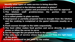 Identify what types of table service is being describe.
1. Food is prepared in the kitchen and plated in plates?
2. Food is brought in a platter and presented to the host for approval
3. The kitchen staff predetermines the portion size and
accompaniments
4. It is called platter to plate service.
5. Unprepared or partially prepared food is brought from the kitchen
and the cooking is completed at the guest tableside usually on a
cart
6. Food courses brought to the table sequentially.
7. The host either makes food portion and serve directly on guest
plates or allow the server to serve
8. Server brought the pre-plated food to the guest table
9. The only style of service where food is served from the right hand
of the guest
10.Food is portioned on the plate by the waiter
 