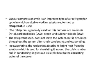 • Vapour compression cycle is an improved type of air refrigeration
cycle in which a suitable working substance, termed as
refrigerant, is used.
• The refrigerants generally used for this purpose are ammonia
(NH3), carbon dioxide (CO2), Freon and sulphur-dioxide (SO2).
• The refrigerant used, does not leave the system, but is circulated
throughout the system alternately condensing and evaporating.
• In evaporating, the refrigerant absorbs its latent heat from the
solution which is used for circulating it around the cold chamber
and in condensing; it gives out its latent heat to the circulating
water of the cooler.
 