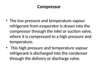 Compressor
• The low pressure and temperature vapour
refrigerant from evaporator is drawn into the
compressor through the inlet or suction valve,
where it is compressed to a high pressure and
temperature.
• This high pressure and temperature vapour
refrigerant is discharged into the condenser
through the delivery or discharge valve.
 