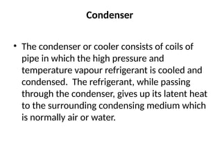 Condenser
• The condenser or cooler consists of coils of
pipe in which the high pressure and
temperature vapour refrigerant is cooled and
condensed. The refrigerant, while passing
through the condenser, gives up its latent heat
to the surrounding condensing medium which
is normally air or water.
 