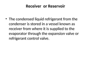 Receiver or Reservoir
• The condensed liquid refrigerant from the
condenser is stored in a vessel known as
receiver from where it is supplied to the
evaporator through the expansion valve or
refrigerant control valve.
 