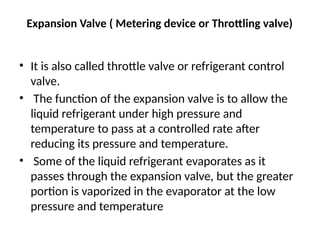 Expansion Valve ( Metering device or Throttling valve)
• It is also called throttle valve or refrigerant control
valve.
• The function of the expansion valve is to allow the
liquid refrigerant under high pressure and
temperature to pass at a controlled rate after
reducing its pressure and temperature.
• Some of the liquid refrigerant evaporates as it
passes through the expansion valve, but the greater
portion is vaporized in the evaporator at the low
pressure and temperature
 
