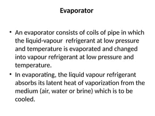 Evaporator
• An evaporator consists of coils of pipe in which
the liquid-vapour refrigerant at low pressure
and temperature is evaporated and changed
into vapour refrigerant at low pressure and
temperature.
• In evaporating, the liquid vapour refrigerant
absorbs its latent heat of vaporization from the
medium (air, water or brine) which is to be
cooled.
 