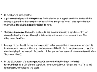 • In mechanical refrigerator:
• A gaseous refrigerant is compressed from a lower to a higher pressure. Some of the
energy supplied by the compressor transfers to the gas as heat. The figure below
shows that the gas temperature rises to 45o
C.
• The heat is removed from the system to the surroundings in a condenser by, for
example, forcing the gas through a tube exposed to room-temperature air. The
refrigerant liquifies.
• Passage of this liquid through an expansion valve lowers the pressure exerted on it by
its own vapor pressure, thereby causing some of the liquid to evaporate and cool the
remaining liquid as a result. Expansion of the gas further lowers its temperature (Joule -
Thomson Effect).
• In the evaporator the cold liquid-vapor mixture removes heat from the
surroundings as it completely vaporizes. The now-gaseous refrigerant returns to the
compressor, completing the cycle
 