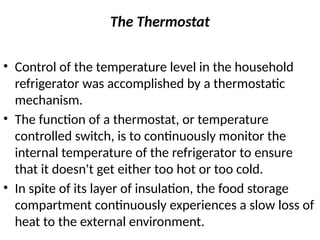 The Thermostat
• Control of the temperature level in the household
refrigerator was accomplished by a thermostatic
mechanism.
• The function of a thermostat, or temperature
controlled switch, is to continuously monitor the
internal temperature of the refrigerator to ensure
that it doesn't get either too hot or too cold.
• In spite of its layer of insulation, the food storage
compartment continuously experiences a slow loss of
heat to the external environment.
 