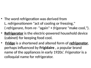 • The word refrigeration was derived from
L. refrigerationem "act of cooling or freezing,"
( refrigerare, from re- "again" + frigerare "make cool,").
• Refrigerator is the electric-powered household device
(cabinet) for keeping food cool.
• Fridge is a shortened and altered form of refrigerator,
perhaps influenced by Frigidaire , a popular brand
name of the appliances in early 1920s’. Frigerator is a
colloquial name for refrigerator.
 
