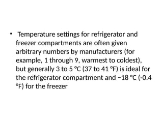 • Temperature settings for refrigerator and
freezer compartments are often given
arbitrary numbers by manufacturers (for
example, 1 through 9, warmest to coldest),
but generally 3 to 5 °C (37 to 41 °F) is ideal for
the refrigerator compartment and −18 °C (-0.4
°F) for the freezer
 