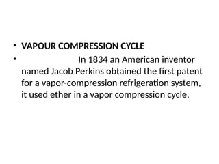 • VAPOUR COMPRESSION CYCLE
• In 1834 an American inventor
named Jacob Perkins obtained the first patent
for a vapor-compression refrigeration system,
it used ether in a vapor compression cycle.
 