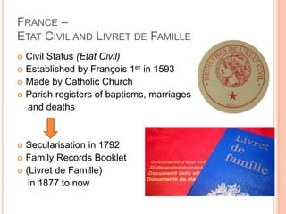 FRANCE –
ETAT CIVIL AND LIVRET DE FAMILLE
 Civil Status (Etat Civil)
 Established by François 1er in 1593
 Made by Catholic Church
 Parish registers of baptisms, marriages
and deaths
 Secularisation in 1792
 Family Records Booklet
 (Livret de Famille)
in 1877 to now
 