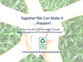 Together We Can Make It
            Happen!
  “Reduce The Risk To Public Health Through
Better Management of the Wastes We Generate”




     A Presentation for Residents & Households
 