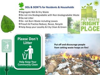 DOs & DON’Ts for Residents & Households
Segregate Wet & Dry Waste
Do not mix Biodegradable with Non-biodegradable Waste
Do not Litter
Do not Burn Waste including Leaves
Preach & Practice Reduce, Reuse, Recycle
Help Keep your Locality & City Clean & Green




                               Put off and discourage people
                               from setting waste heaps on fire!
 