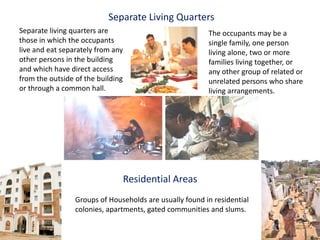 Separate Living Quarters
Separate living quarters are                             The occupants may be a
those in which the occupants                             single family, one person
live and eat separately from any                         living alone, two or more
other persons in the building                            families living together, or
and which have direct access                             any other group of related or
from the outside of the building                         unrelated persons who share
or through a common hall.                                living arrangements.




                               Residential Areas
                 Groups of Households are usually found in residential
                 colonies, apartments, gated communities and slums.
 
