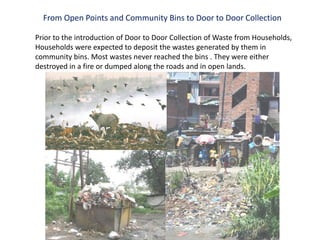 From Open Points and Community Bins to Door to Door Collection

Prior to the introduction of Door to Door Collection of Waste from Households,
Households were expected to deposit the wastes generated by them in
community bins. Most wastes never reached the bins . They were either
destroyed in a fire or dumped along the roads and in open lands.
 