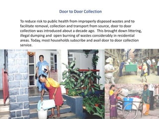 Door to Door Collection

To reduce risk to public health from improperly disposed wastes and to
facilitate removal, collection and transport from source, door to door
collection was introduced about a decade ago. This brought down littering,
illegal dumping and open burning of wastes considerably in residential
areas. Today, most households subscribe and avail door to door collection
service.
 