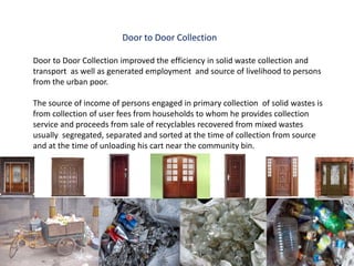 Door to Door Collection

Door to Door Collection improved the efficiency in solid waste collection and
transport as well as generated employment and source of livelihood to persons
from the urban poor.

The source of income of persons engaged in primary collection of solid wastes is
from collection of user fees from households to whom he provides collection
service and proceeds from sale of recyclables recovered from mixed wastes
usually segregated, separated and sorted at the time of collection from source
and at the time of unloading his cart near the community bin.
 
