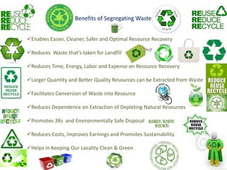 Benefits of Segregating Waste


Enables Easier, Cleaner, Safer and Optimal Resource Recovery

Reduces Waste that’s taken for Landfill

Reduces Time, Energy, Labor and Expense on Resource Recovery

Larger Quantity and Better Quality Resources can be Extracted from Waste

Facilitates Conversion of Waste into Resource

Reduces Dependence on Extraction of Depleting Natural Resources

Promotes 3Rs and Environmentally Safe Disposal

Reduces Costs, Improves Earnings and Promotes Sustainability

Helps in Keeping Our Locality Clean & Green
 